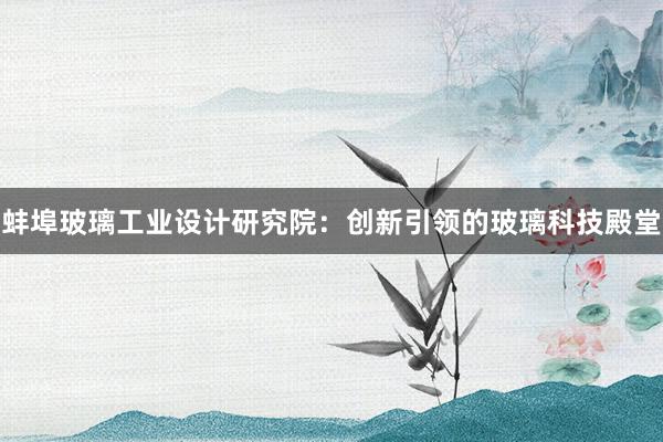 蚌埠玻璃工业设计研究院：创新引领的玻璃科技殿堂