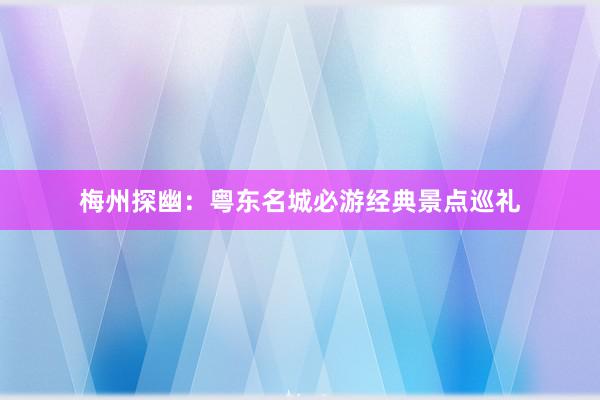 梅州探幽：粤东名城必游经典景点巡礼